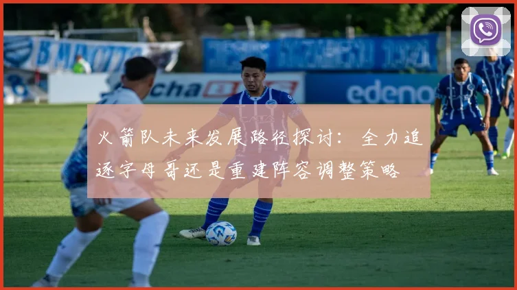 火箭队未来发展路径探讨：全力追逐字母哥还是重建阵容调整策略