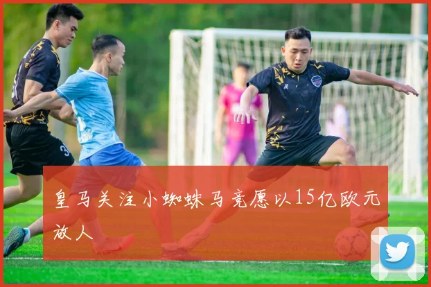 皇马关注小蜘蛛马竞愿以15亿欧元放人