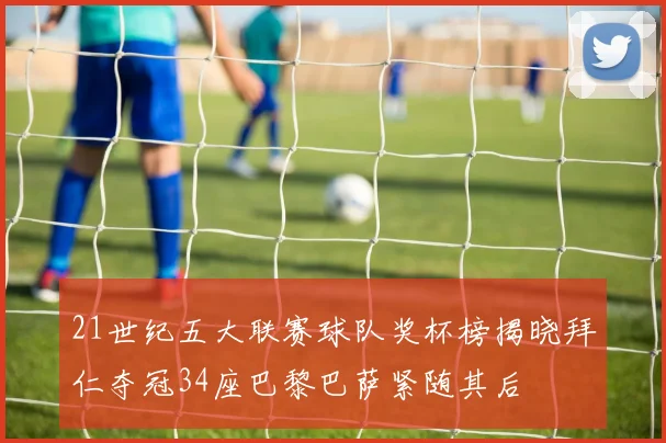 21世纪五大联赛球队奖杯榜揭晓拜仁夺冠34座巴黎巴萨紧随其后