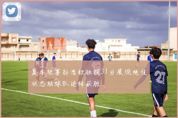 夏季联赛孙浩钦独揽31分展现绝佳状态助球队逆转获胜