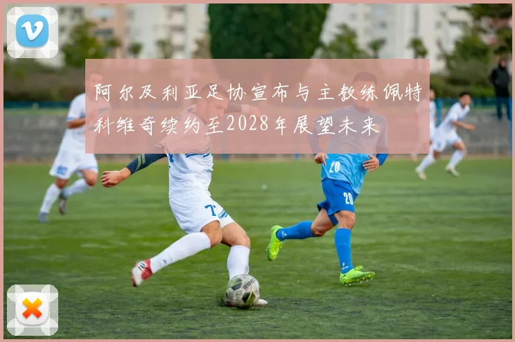 阿尔及利亚足协宣布与主教练佩特科维奇续约至2028年展望未来