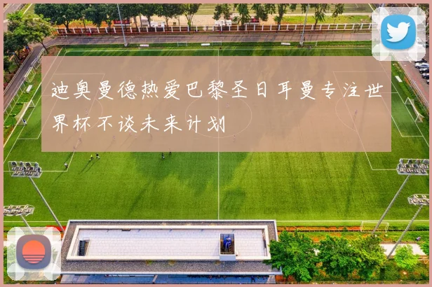 迪奥曼德热爱巴黎圣日耳曼专注世界杯不谈未来计划
