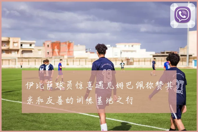 伊比萨球员惊喜遇见姆巴佩称赞其亲和友善的训练基地之行