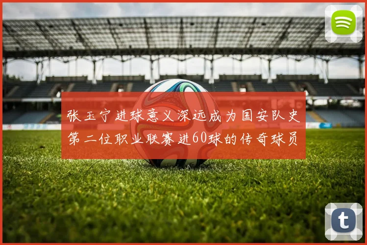张玉宁进球意义深远成为国安队史第二位职业联赛进60球的传奇球员