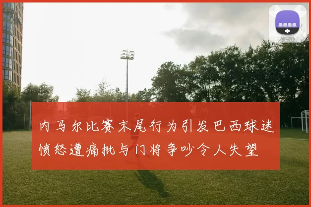 内马尔比赛末尾行为引发巴西球迷愤怒遭痛批与门将争吵令人失望