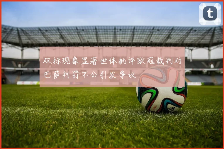 双标现象显著世体批评欧冠裁判对巴萨判罚不公引发争议
