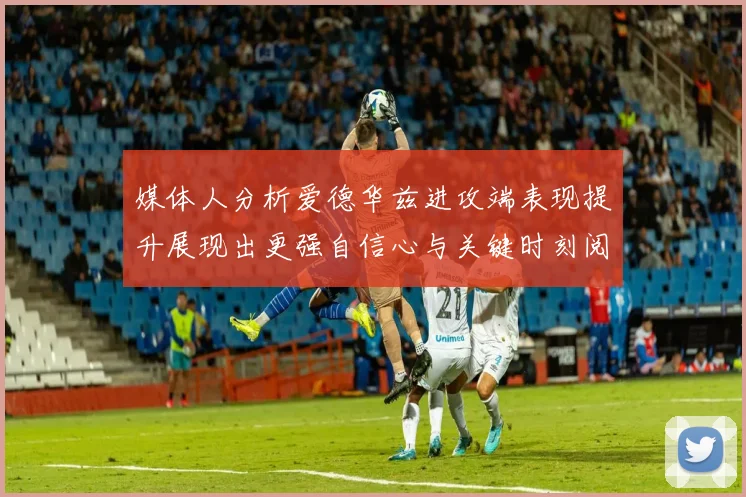 媒体人分析爱德华兹进攻端表现提升展现出更强自信心与关键时刻阅读能力