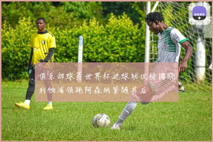 俱乐部球员世界杯进球助攻榜揭晓利物浦领跑阿森纳紧随其后
