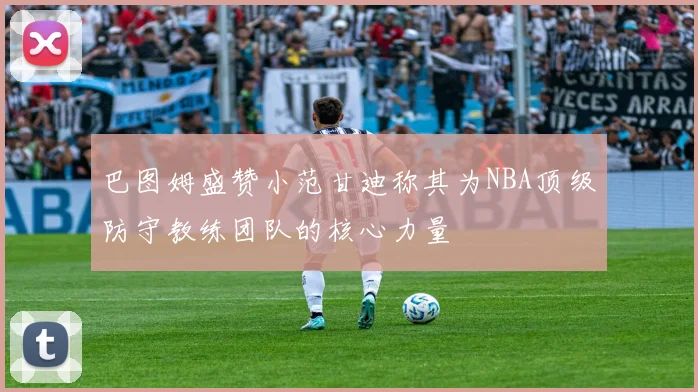巴图姆盛赞小范甘迪称其为NBA顶级防守教练团队的核心力量
