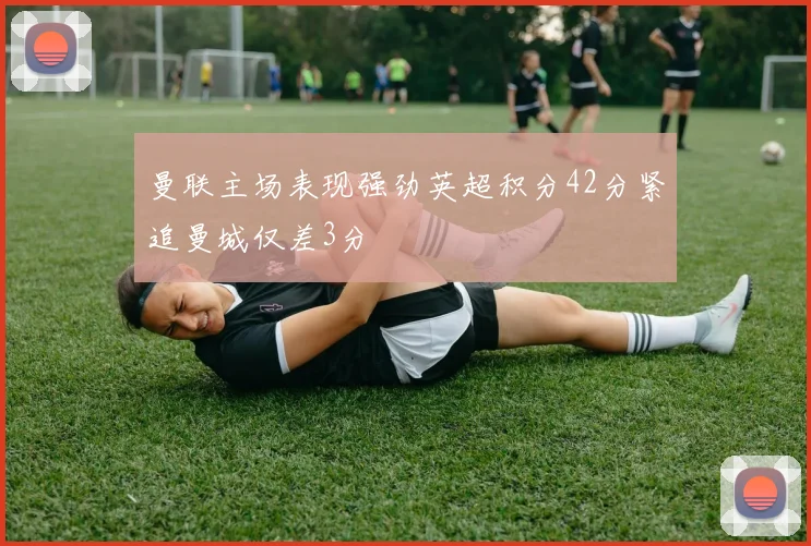 曼联主场表现强劲英超积分42分紧追曼城仅差3分