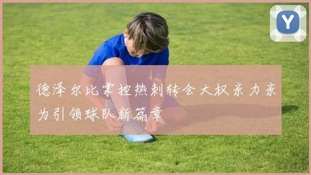 德泽尔比掌控热刺转会大权亲力亲为引领球队新篇章