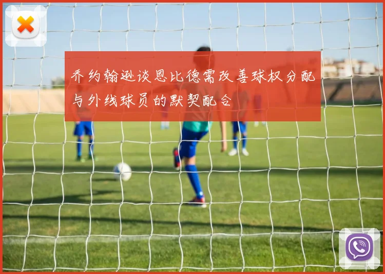 乔约翰逊谈恩比德需改善球权分配与外线球员的默契配合
