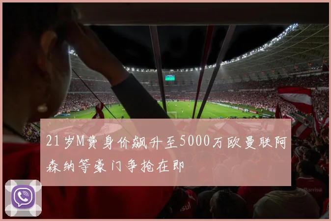 21岁M费身价飙升至5000万欧曼联阿森纳等豪门争抢在即