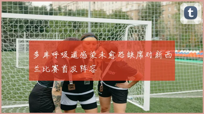 多库呼吸道感染未愈恐缺席对新西兰比赛首发阵容
