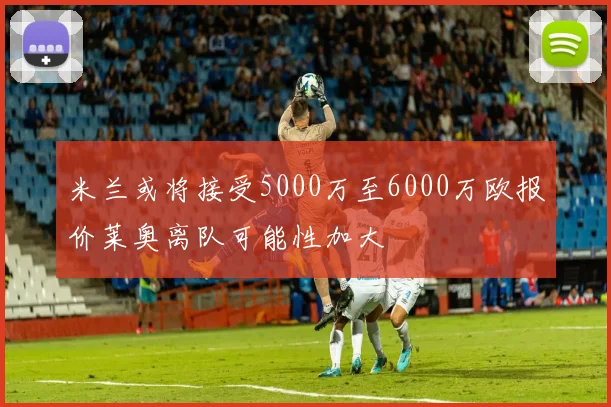 米兰或将接受5000万至6000万欧报价莱奥离队可能性加大