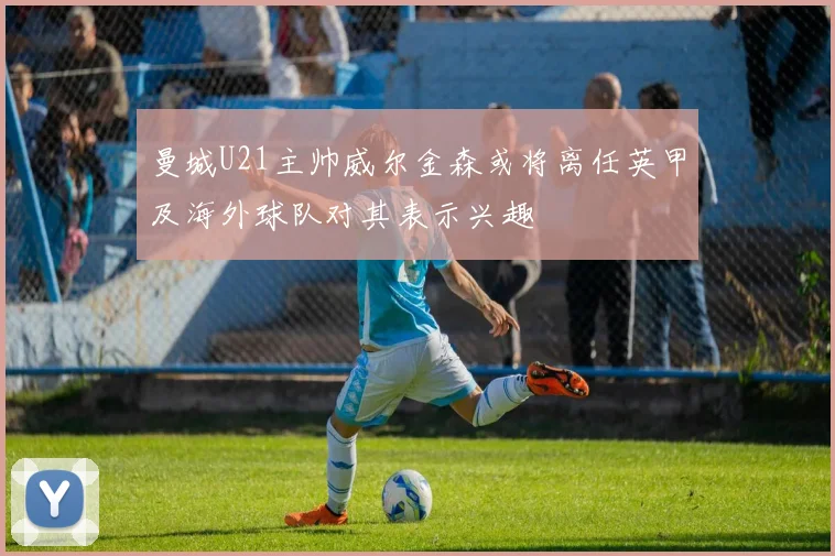 曼城U21主帅威尔金森或将离任英甲及海外球队对其表示兴趣