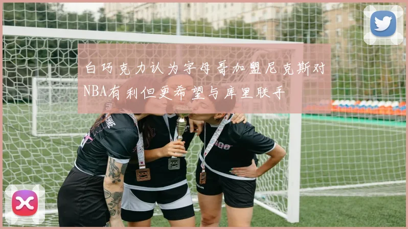 白巧克力认为字母哥加盟尼克斯对NBA有利但更希望与库里联手