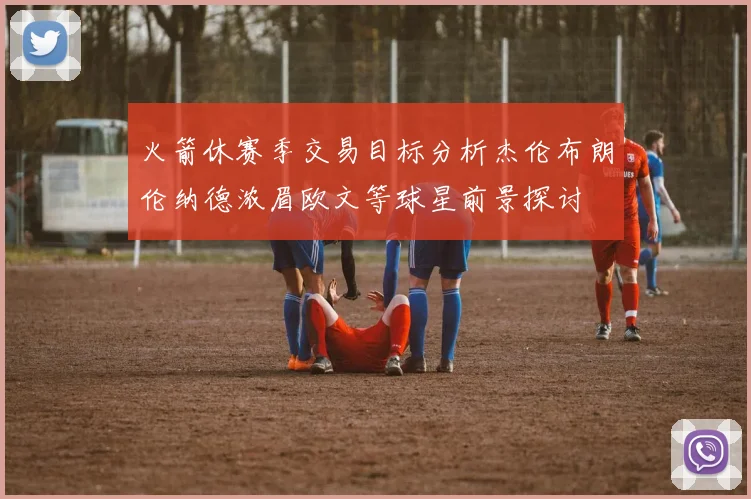 火箭休赛季交易目标分析杰伦布朗伦纳德浓眉欧文等球星前景探讨