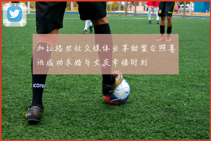 加拉格尔社交媒体分享甜蜜合照喜讯成功求婚与女友幸福时刻