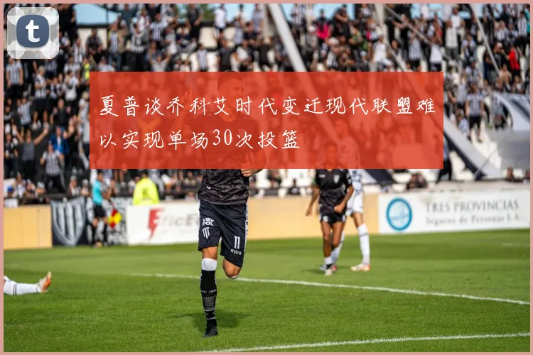 夏普谈乔科艾时代变迁现代联盟难以实现单场30次投篮
