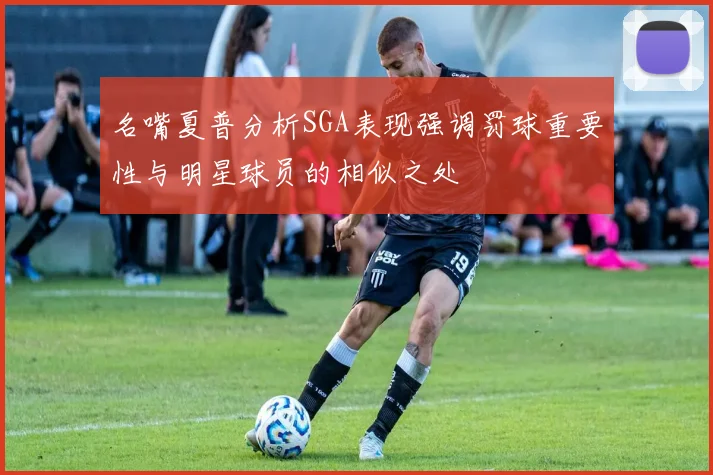 名嘴夏普分析SGA表现强调罚球重要性与明星球员的相似之处