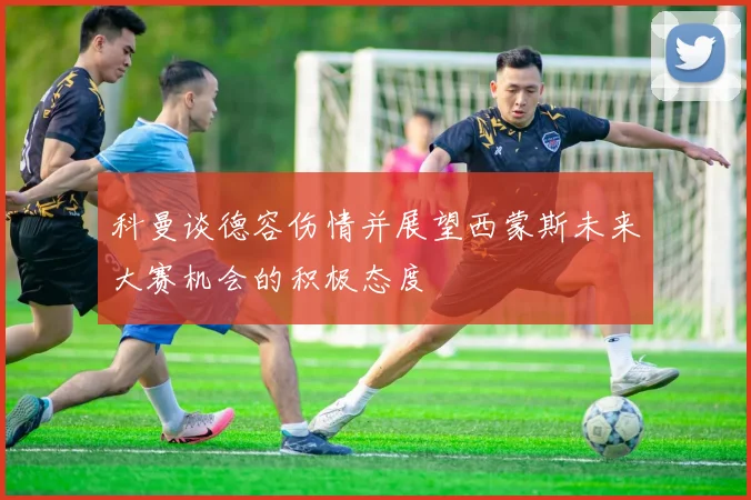 科曼谈德容伤情并展望西蒙斯未来大赛机会的积极态度