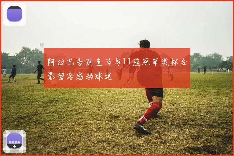 阿拉巴告别皇马与11座冠军奖杯合影留念感动球迷