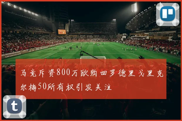 马竞斥资800万欧购回罗德里戈里克尔梅50所有权引发关注