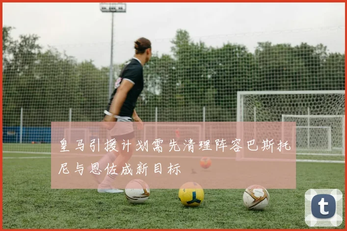 皇马引援计划需先清理阵容巴斯托尼与恩佐成新目标
