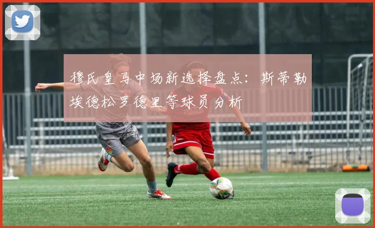 穆氏皇马中场新选择盘点：斯蒂勒埃德松罗德里等球员分析