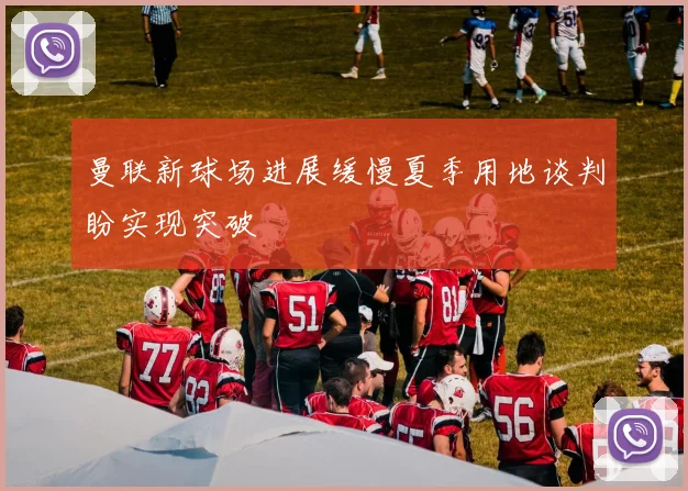 曼联新球场进展缓慢夏季用地谈判盼实现突破